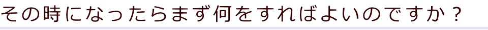 その時になったらまず何をすればよいのですか？